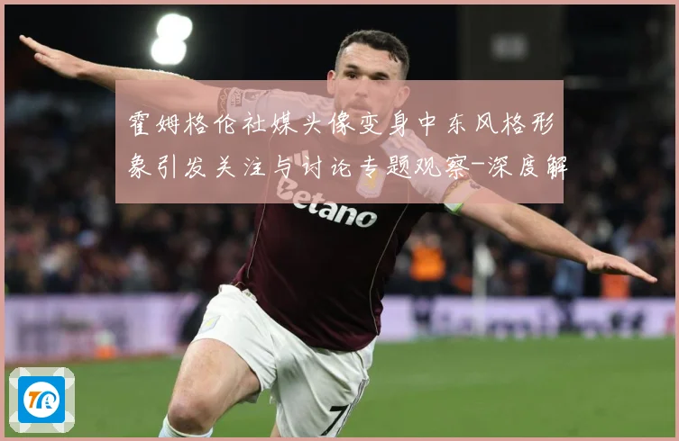 霍姆格伦社媒头像变身中东风格形象引发关注与讨论专题观察-深度解析