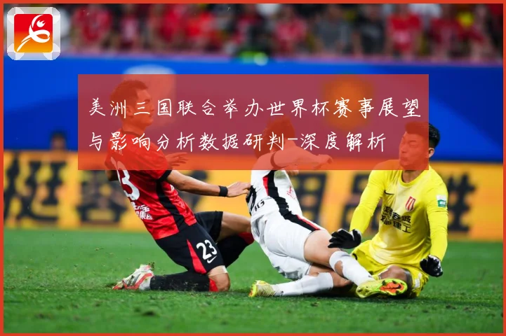 美洲三国联合举办世界杯赛事展望与影响分析数据研判-深度解析