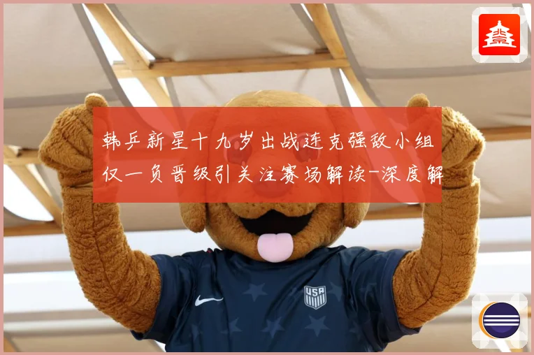 韩乒新星十九岁出战连克强敌小组仅一负晋级引关注赛场解读-深度解析