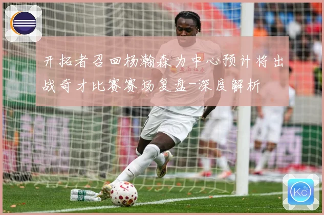 开拓者召回杨瀚森为中心预计将出战奇才比赛赛场复盘-深度解析