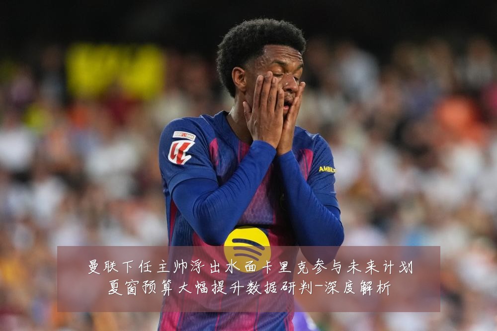 曼联下任主帅浮出水面卡里克参与未来计划夏窗预算大幅提升数据研判-深度解析
